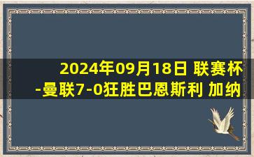 2024年09月18日 联赛杯-曼联7-0狂胜巴恩斯利 加纳乔埃里克森拉师傅双响安东尼点射